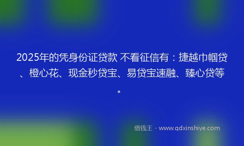 2025年的凭身份证贷款 不看征信有：捷越巾帼贷、橙心花、现金秒贷宝、易贷宝速融、臻心贷等。