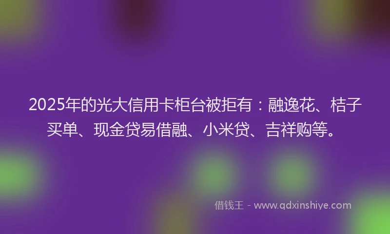 2025年的光大信用卡柜台被拒有：融逸花、桔子买单、现金贷易借融、小米贷、吉祥购等。