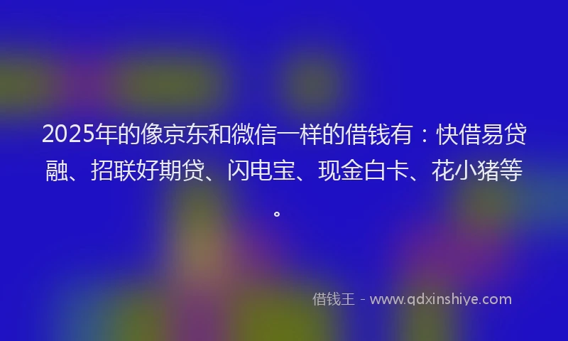 2025年的像京东和微信一样的借钱有:快借易贷融、招联好期贷、闪电宝、现金白卡、花小猪等。