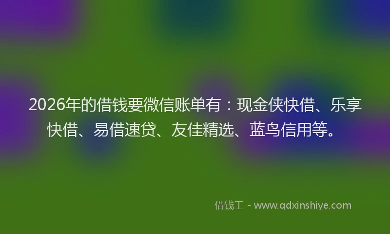 2026年的借钱要微信账单有：现金侠快借、乐享快借、易借速贷、友佳精选、蓝鸟信用等。