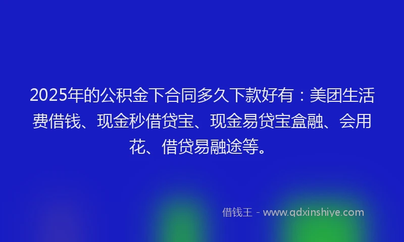 2025年的公积金下合同多久下款好有：美团生活费借钱、现金秒借贷宝、现金易贷宝盒融、会用花、借贷易融途等。
