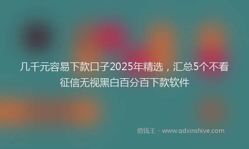 几千元容易下款口子2025年精选,汇总5个不看征信无视黑白百分百下款软件