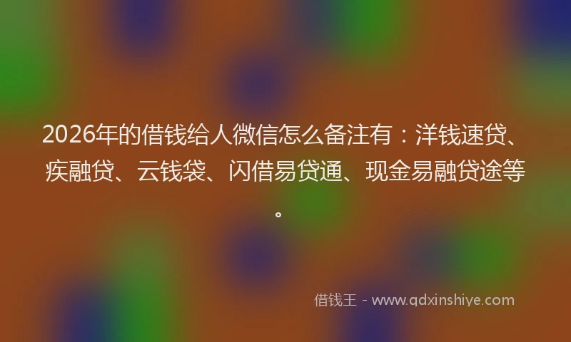2026年的借钱给人微信怎么备注有：洋钱速贷、疾融贷、云钱袋、闪借易贷通、现金易融贷途等。