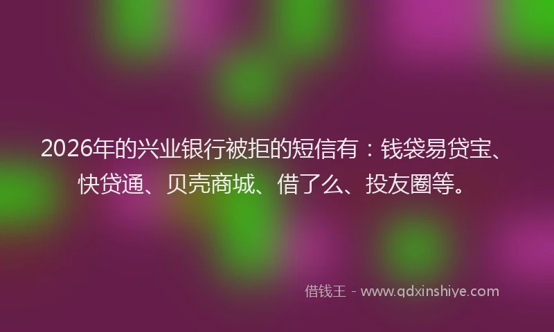 2026年的兴业银行被拒的短信有:钱袋易贷宝、快贷通、贝壳商城、借了么、投友圈等。