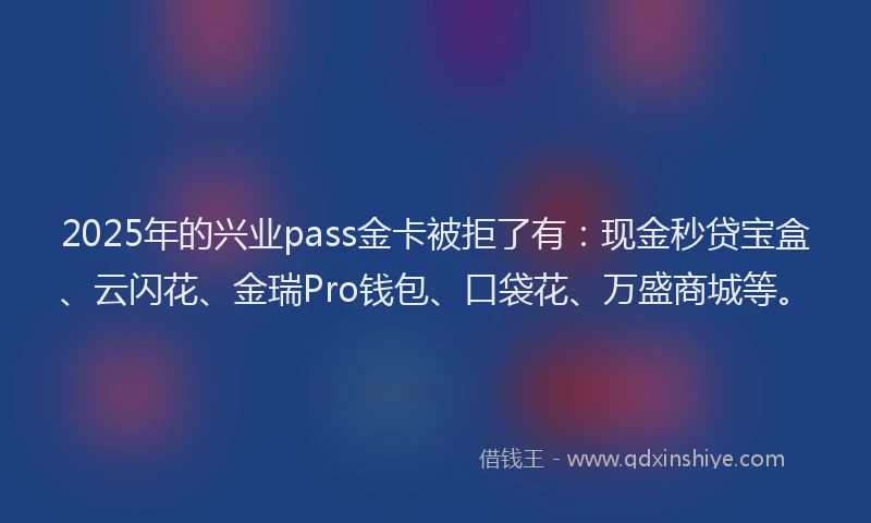 2025年的兴业pass金卡被拒了有：现金秒贷宝盒、云闪花、金瑞Pro钱包、口袋花、万盛商城等。