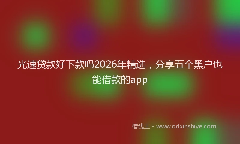 光速贷款好下款吗2026年精选，分享五个黑户也能借款的app