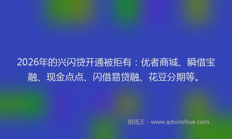 2026年的兴闪贷开通被拒有：优者商城、瞬借宝融、现金点点、闪借易贷融、花豆分期等。