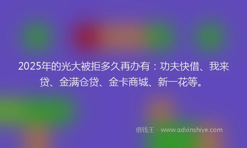 2025年的光大被拒多久再办有：功夫快借、我来贷、金满仓贷、金卡商城、新一花等。