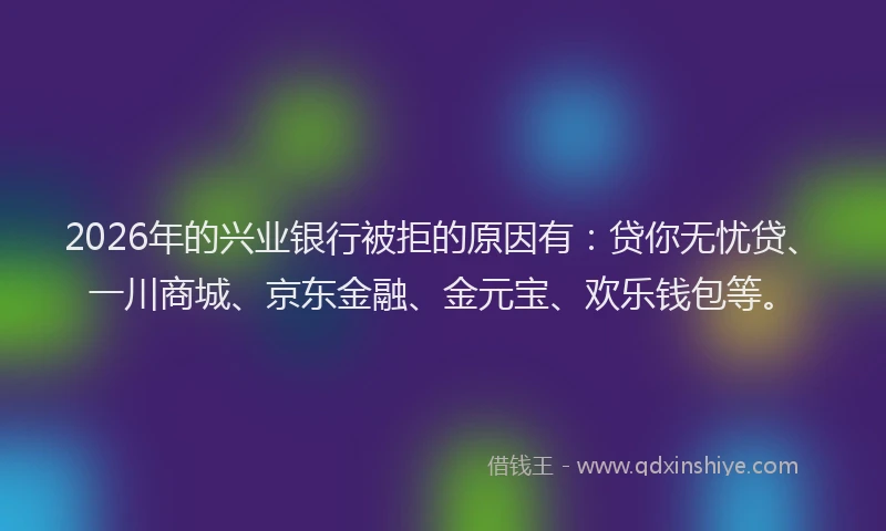 2026年的兴业银行被拒的原因有：贷你无忧贷、一川商城、京东金融、金元宝、欢乐钱包等。