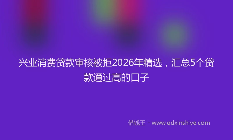 兴业消费贷款审核被拒2026年精选，汇总5个贷款通过高的口子