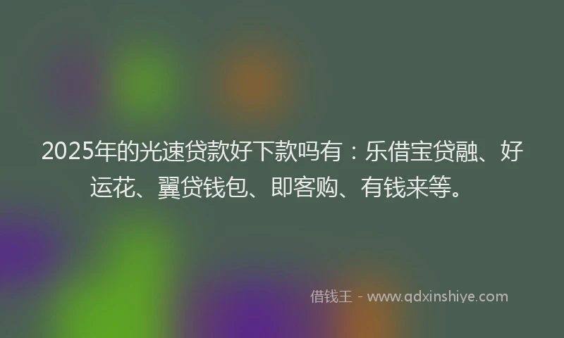 2025年的光速贷款好下款吗有：乐借宝贷融、好运花、翼贷钱包、即客购、有钱来等。