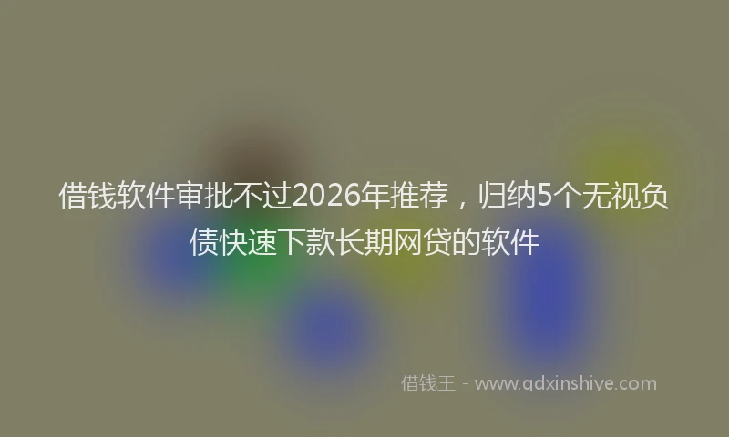 借钱软件审批不过2026年推荐，归纳5个无视负债快速下款长期网贷的软件