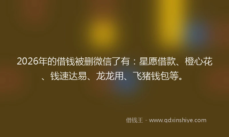 2026年的借钱被删微信了有：星愿借款、橙心花、钱速达易、龙龙用、飞猪钱包等。