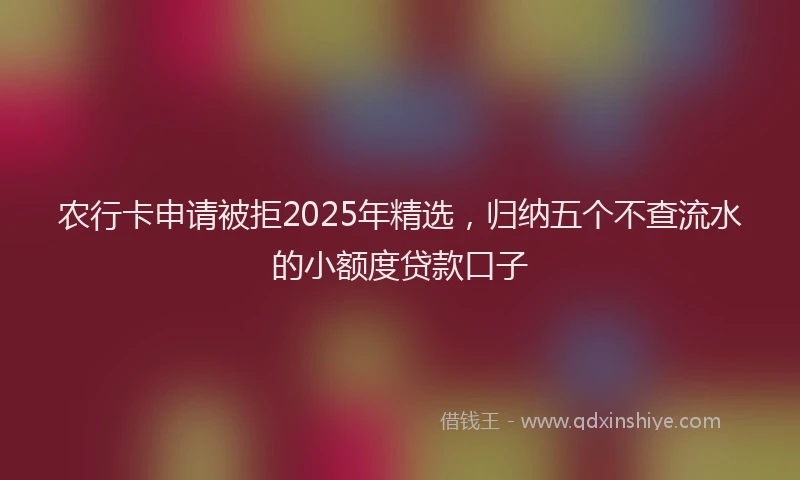 农行卡申请被拒2025年精选,归纳五个不查流水的小额度贷款口子