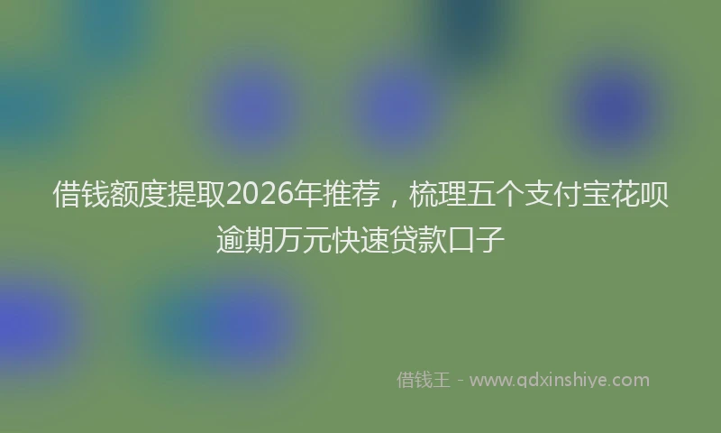 借钱额度提取2026年推荐，梳理五个支付宝花呗逾期万元快速贷款口子