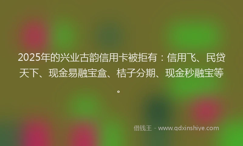 2025年的兴业古韵信用卡被拒有：信用飞、民贷天下、现金易融宝盒、桔子分期、现金秒融宝等。