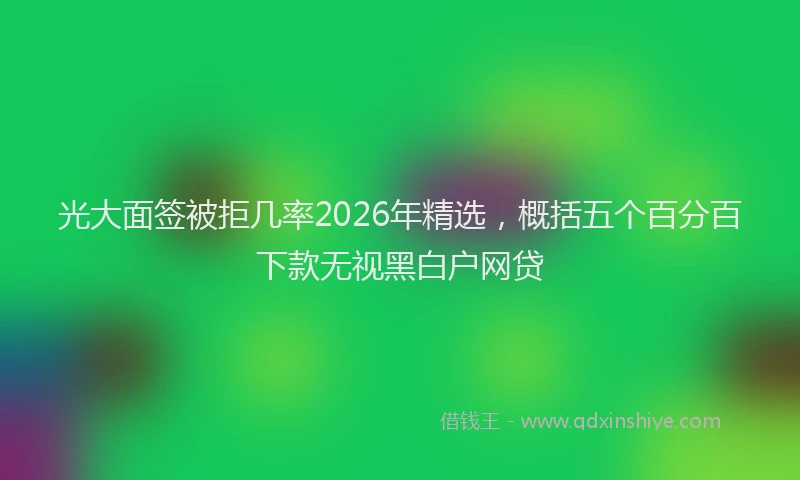 光大面签被拒几率2026年精选，概括五个百分百下款无视黑白户网贷