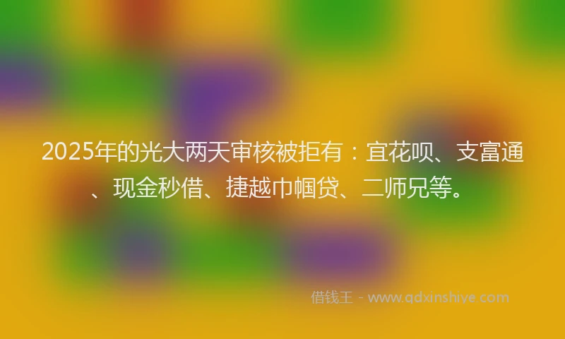 2025年的光大两天审核被拒有：宜花呗、支富通、现金秒借、捷越巾帼贷、二师兄等。