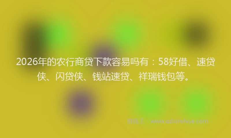 2026年的农行商贷下款容易吗有：58好借、速贷侠、闪贷侠、钱站速贷、祥瑞钱包等。