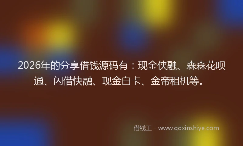 2026年的分享借钱源码有：现金侠融、森森花呗通、闪借快融、现金白卡、金帝租机等。