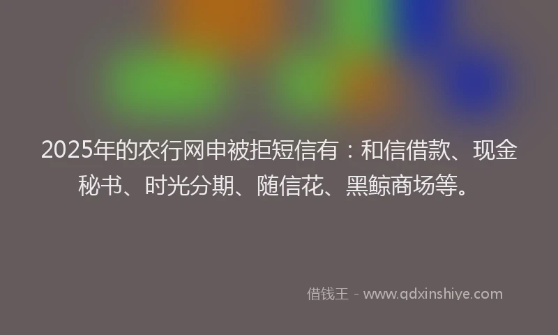 2025年的农行网申被拒短信有：和信借款、现金秘书、时光分期、随信花、黑鲸商场等。
