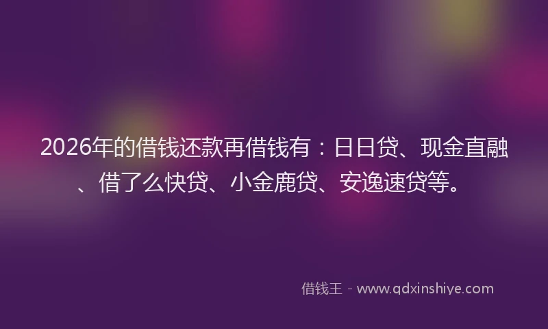 2026年的借钱还款再借钱有:日日贷、现金直融、借了么快贷、小金鹿贷、安逸速贷等。