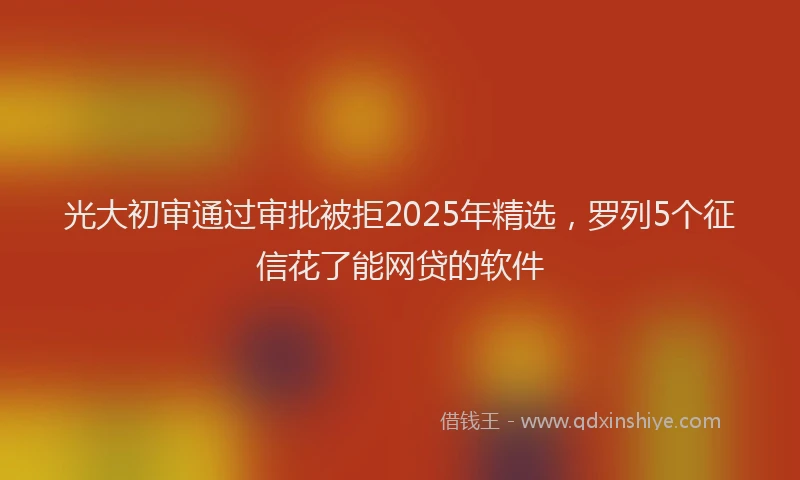 光大初审通过审批被拒2025年精选，罗列5个征信花了能网贷的软件