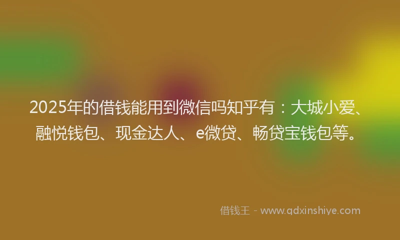 2025年的借钱能用到微信吗知乎有：大城小爱、融悦钱包、现金达人、e微贷、畅贷宝钱包等。