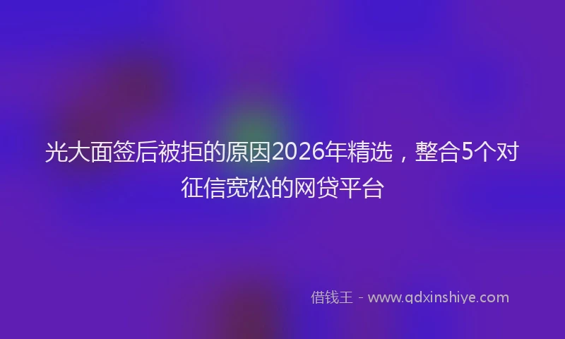 光大面签后被拒的原因2026年精选，整合5个对征信宽松的网贷平台
