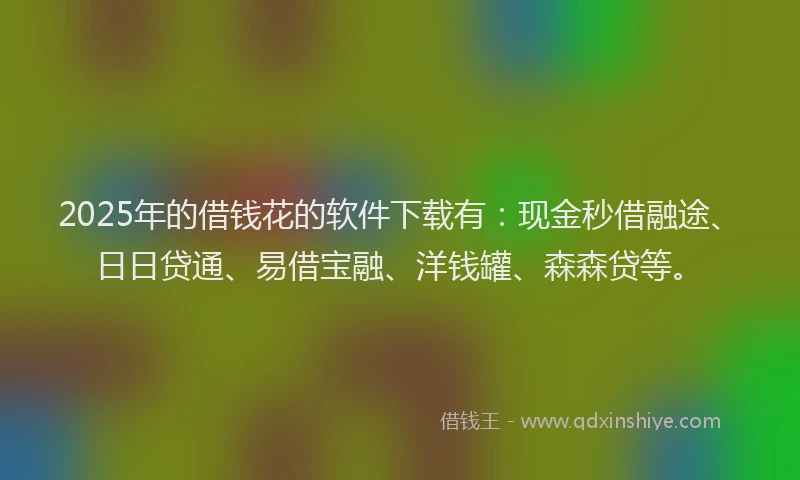 2025年的借钱花的软件下载有：现金秒借融途、日日贷通、易借宝融、洋钱罐、森森贷等。