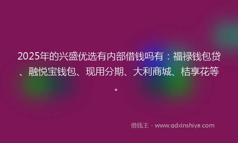 2025年的兴盛优选有内部借钱吗有：福禄钱包贷、融悦宝钱包、现用分期、大利商城、桔享花等。