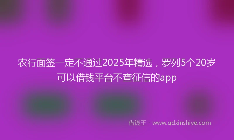 农行面签一定不通过2025年精选，罗列5个20岁可以借钱平台不查征信的app