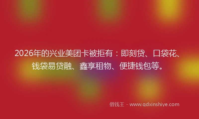 2026年的兴业美团卡被拒有：即刻贷、口袋花、钱袋易贷融、鑫享租物、便捷钱包等。
