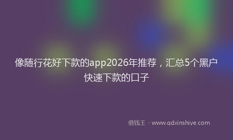 像随行花好下款的app2026年推荐，汇总5个黑户快速下款的口子