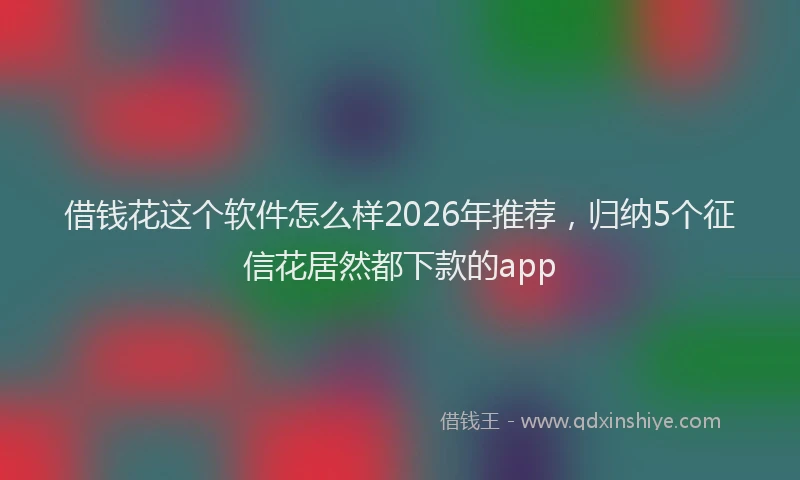 借钱花这个软件怎么样2026年推荐，归纳5个征信花居然都下款的app