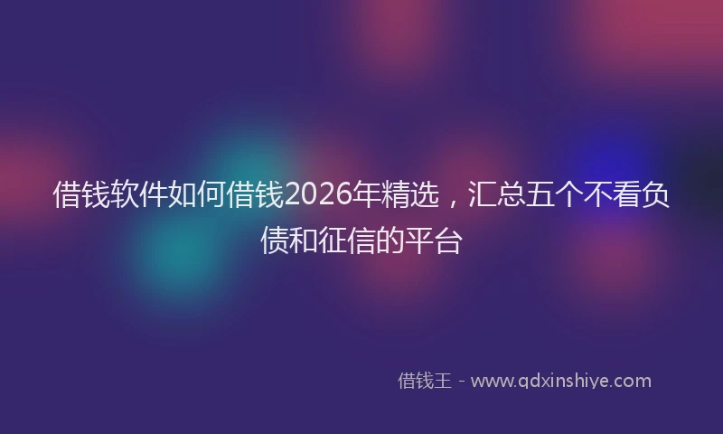 借钱软件如何借钱2026年精选，汇总五个不看负债和征信的平台