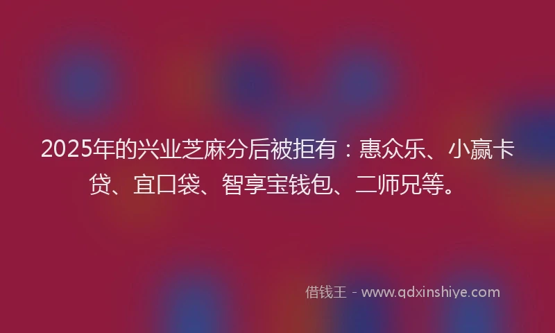 2025年的兴业芝麻分后被拒有：惠众乐、小赢卡贷、宜口袋、智享宝钱包、二师兄等。