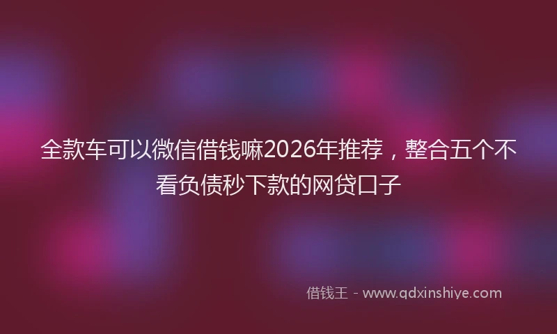 全款车可以微信借钱嘛2026年推荐，整合五个不看负债秒下款的网贷口子