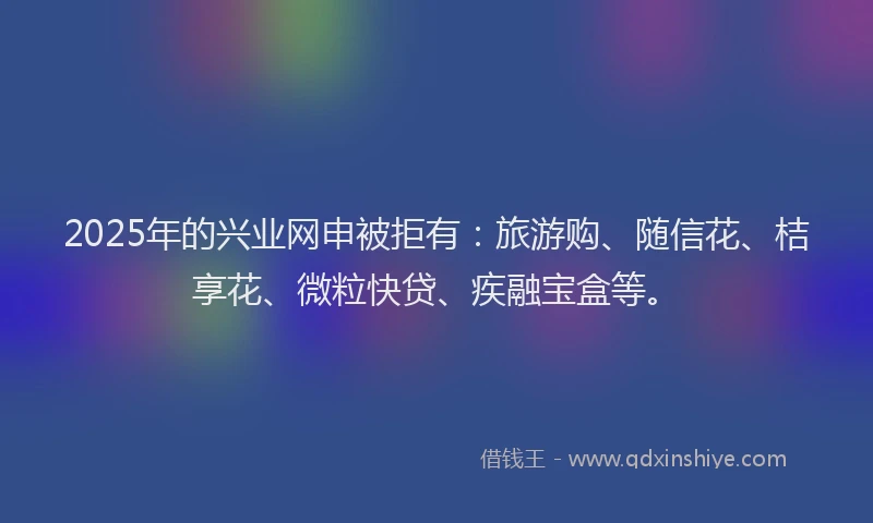 2025年的兴业网申被拒有:旅游购、随信花、桔享花、微粒快贷、疾融宝盒等。