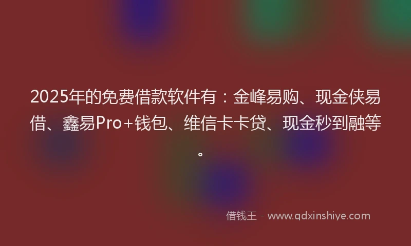 2025年的免费借款软件有:金峰易购、现金侠易借、鑫易Pro+钱包、维信卡卡贷、现金秒到融等。
