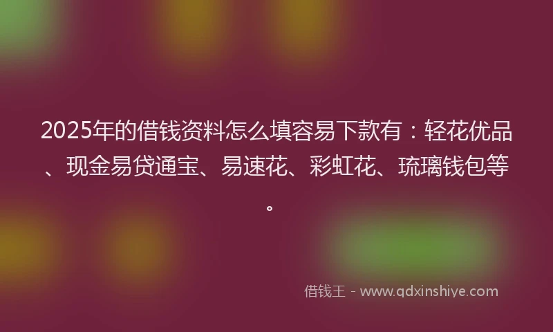 2025年的借钱资料怎么填容易下款有：轻花优品、现金易贷通宝、易速花、彩虹花、琉璃钱包等。