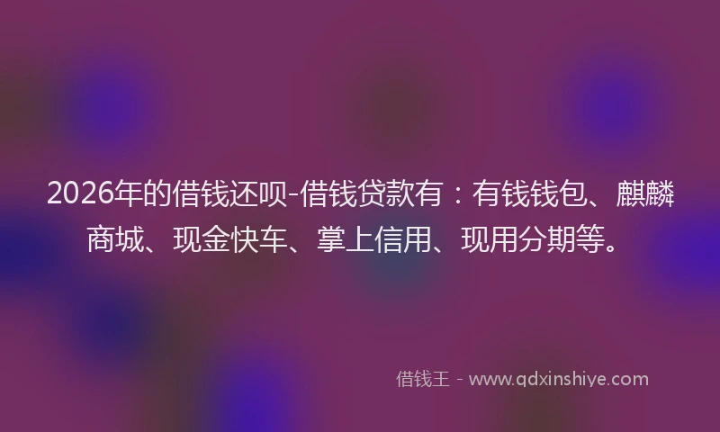 2026年的借钱还呗-借钱贷款有:有钱钱包、麒麟商城、现金快车、掌上信用、现用分期等。