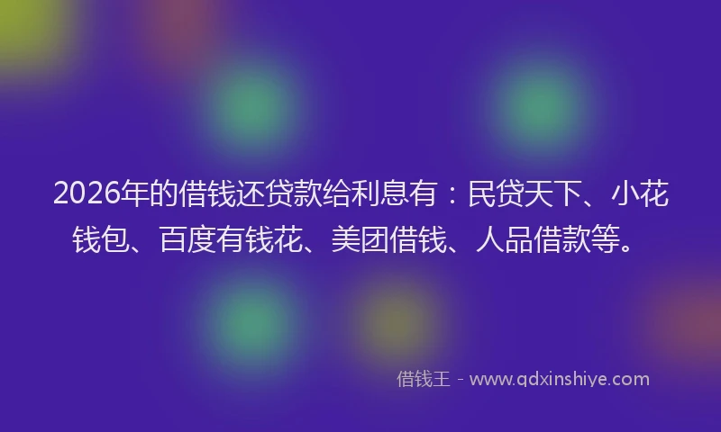 2026年的借钱还贷款给利息有：民贷天下、小花钱包、百度有钱花、美团借钱、人品借款等。