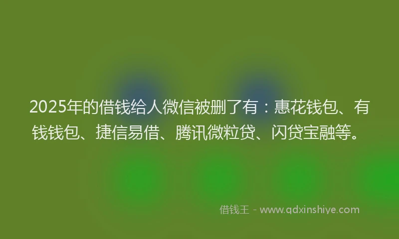 2025年的借钱给人微信被删了有：惠花钱包、有钱钱包、捷信易借、腾讯微粒贷、闪贷宝融等。