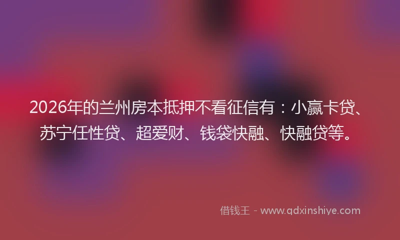 2026年的兰州房本抵押不看征信有:小赢卡贷、苏宁任性贷、超爱财、钱袋快融、快融贷等。