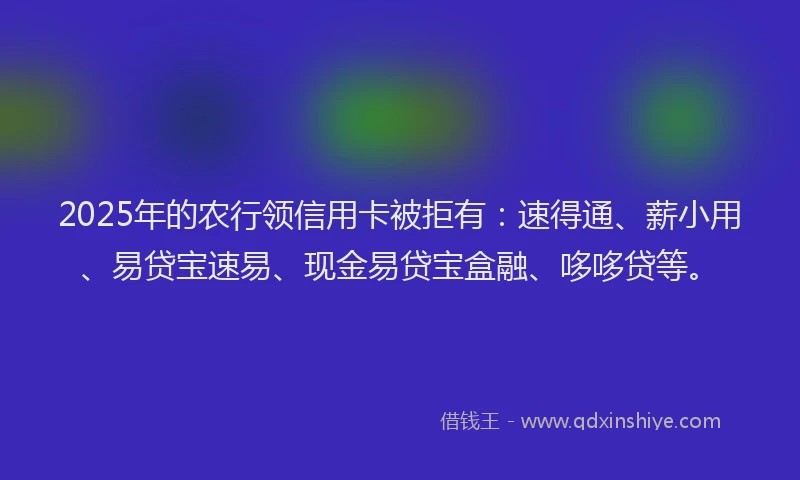 2025年的农行领信用卡被拒有：速得通、薪小用、易贷宝速易、现金易贷宝盒融、哆哆贷等。