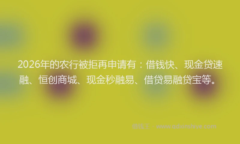 2026年的农行被拒再申请有：借钱快、现金贷速融、恒创商城、现金秒融易、借贷易融贷宝等。