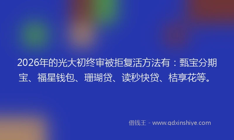 2026年的光大初终审被拒复活方法有：甄宝分期宝、福星钱包、珊瑚贷、读秒快贷、桔享花等。