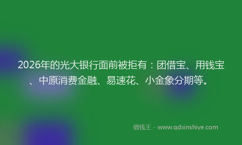 2026年的光大银行面前被拒有：团借宝、用钱宝、中原消费金融、易速花、小金象分期等。