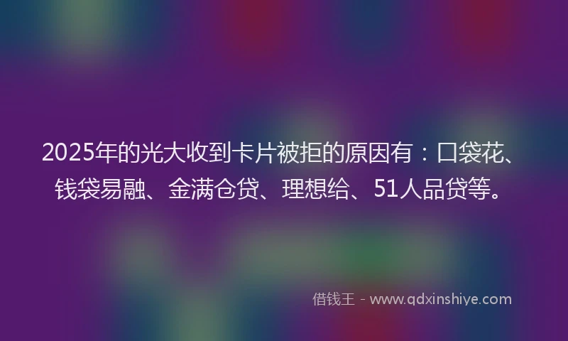 2025年的光大收到卡片被拒的原因有：口袋花、钱袋易融、金满仓贷、理想给、51人品贷等。
